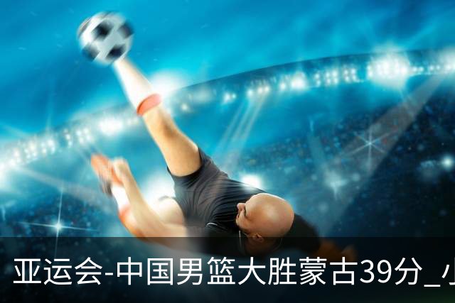 亚运会-中国男篮大胜蒙古39分 小组赛开门红